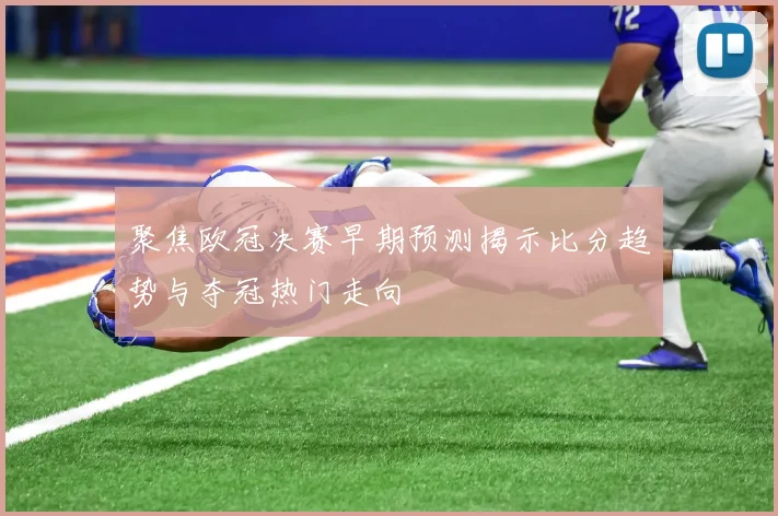 聚焦欧冠决赛早期预测揭示比分趋势与夺冠热门走向