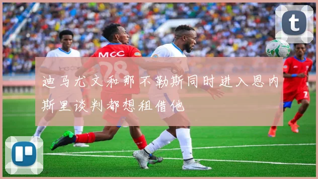 迪马尤文和那不勒斯同时进入恩内斯里谈判都想租借他