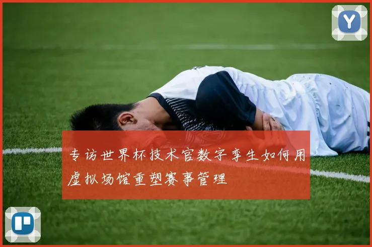 专访世界杯技术官数字孪生如何用虚拟场馆重塑赛事管理