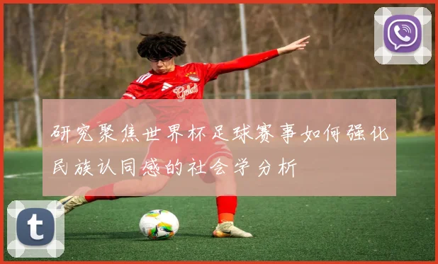研究聚焦世界杯足球赛事如何强化民族认同感的社会学分析